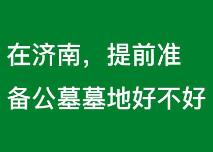 在济南，提前准备公墓墓地好不好.jpg
