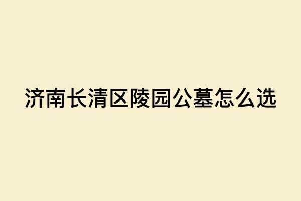 济南长清区陵园公墓怎么选 济南长清区陵园公墓怎么选