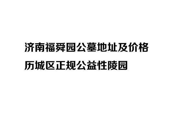 济南福舜园公墓地址及价格_历城区正规公益性陵园
