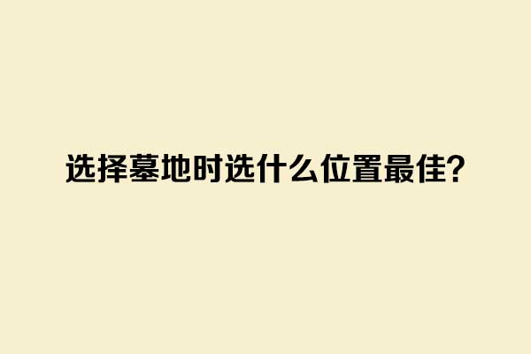 选择墓地时选什么位置最佳? 选择墓地时选什么位置最佳?