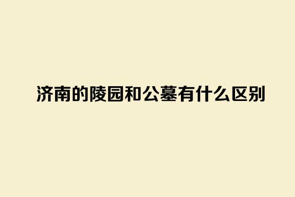 济南的陵园和公墓有什么区别 济南的陵园和公墓有什么区别