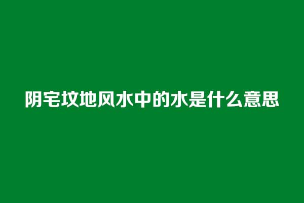 阴宅坟地风水中的水是什么意思 阴宅坟地风水中的水是什么意思