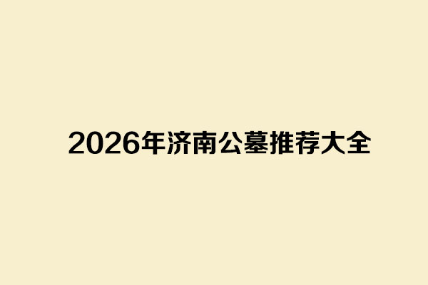 2026年济南公墓推荐大全 2026年济南公墓推荐大全